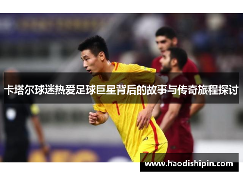 卡塔尔球迷热爱足球巨星背后的故事与传奇旅程探讨