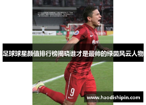 足球球星颜值排行榜揭晓谁才是最帅的绿茵风云人物