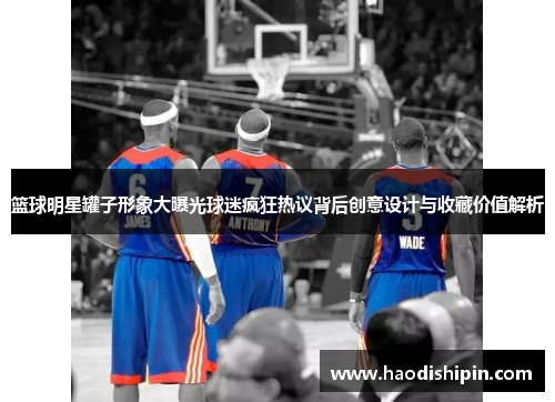 篮球明星罐子形象大曝光球迷疯狂热议背后创意设计与收藏价值解析